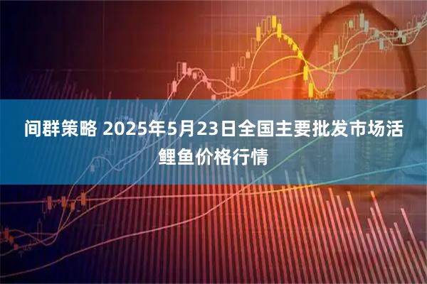 间群策略 2025年5月23日全国主要批发市场活鲤鱼价格行情
