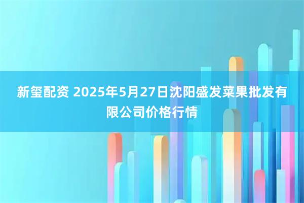 新玺配资 2025年5月27日沈阳盛发菜果批发有限公司价格行情