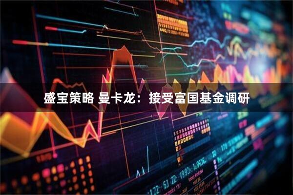 盛宝策略 曼卡龙：接受富国基金调研