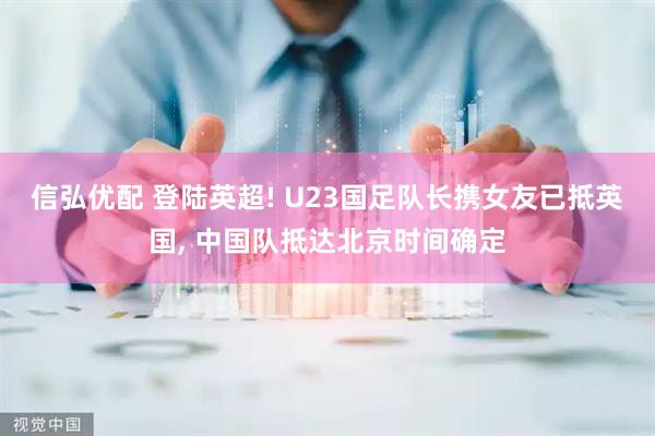 信弘优配 登陆英超! U23国足队长携女友已抵英国, 中国队抵达北京时间确定
