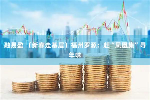 融易盈 （新春走基层）福州罗源：赶“凤凰集”寻年味