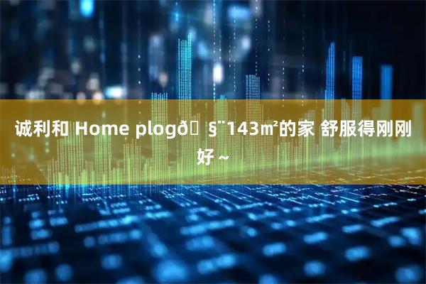 诚利和 Home plog🧨143㎡的家 舒服得刚刚好～