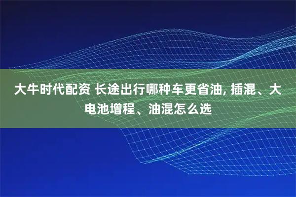 大牛时代配资 长途出行哪种车更省油, 插混、大电池增程、油混怎么选