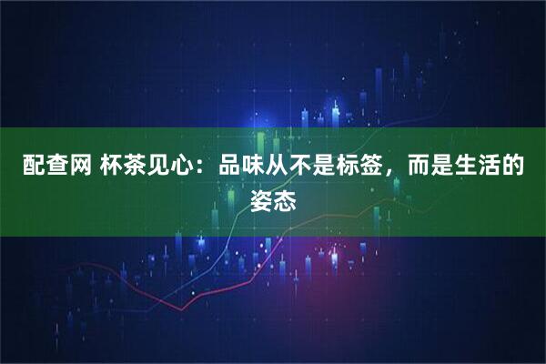 配查网 杯茶见心：品味从不是标签，而是生活的姿态