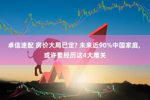 卓信速配 房价大局已定? 未来近90%中国家庭, 或许要经历这4大难关