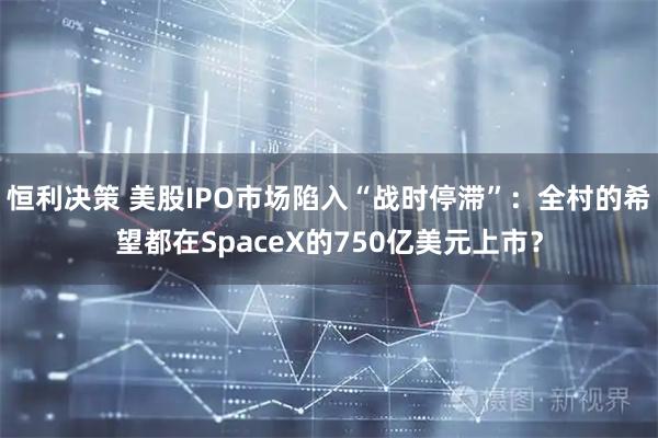 恒利决策 美股IPO市场陷入“战时停滞”：全村的希望都在SpaceX的750亿美元上市？